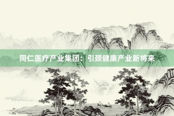同仁医疗产业集团：引颈健康产业新将来
